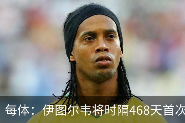 每体：伊图尔韦将时隔468天首次出场，国王杯迎埃尔切首秀